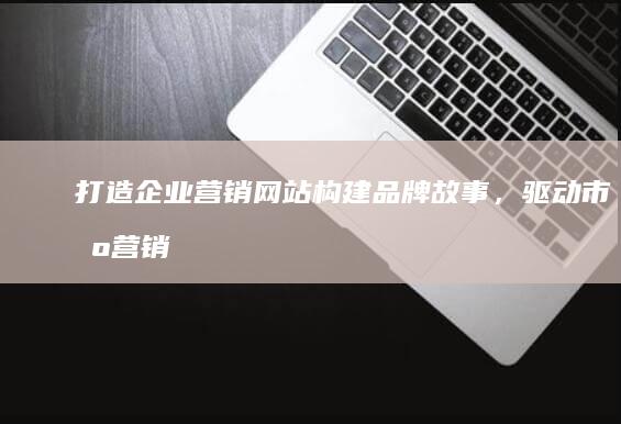 打造企业营销网站：构建品牌故事，驱动市场营销的线上平台